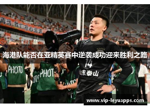 海港队能否在亚精英赛中逆袭成功迎来胜利之路