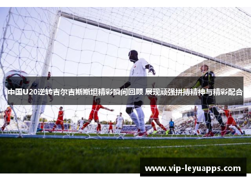 中国U20逆转吉尔吉斯斯坦精彩瞬间回顾 展现顽强拼搏精神与精彩配合