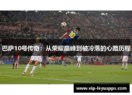 巴萨10号传奇:从荣耀巅峰到被冷落的心路历程 巴萨10号传奇:从荣耀巅峰到被冷落的心路历程