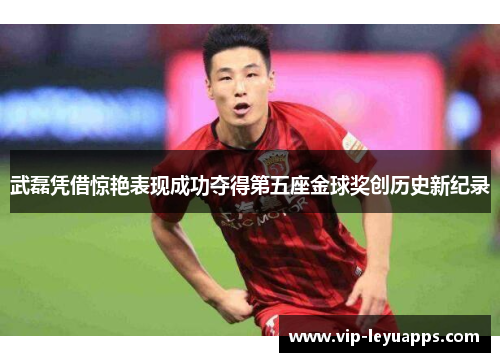 武磊凭借惊艳表现成功夺得第五座金球奖创历史新纪录 武磊凭借惊艳表现成功夺得第五座金球奖创历史新纪录