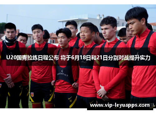 U20国青拉练日程公布 将于6月18日和21日分别对战提升实力