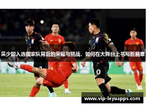 吴少聪入选国家队背后的荣耀与挑战，如何在大舞台上书写新篇章