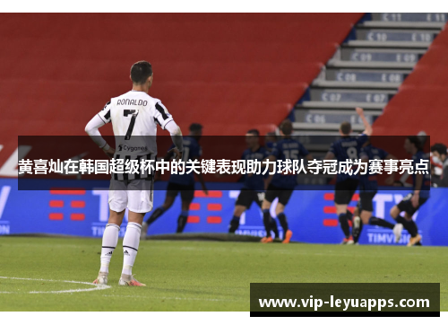 黄喜灿在韩国超级杯中的关键表现助力球队夺冠成为赛事亮点