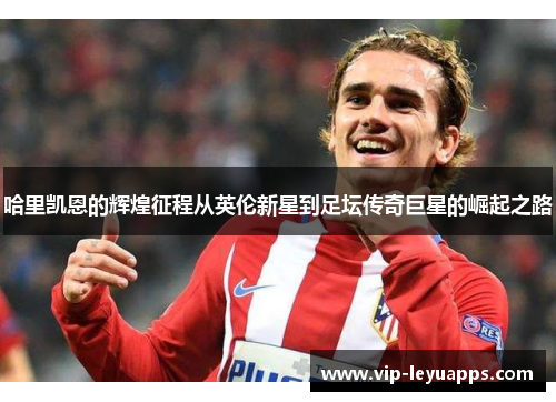 哈里凯恩的辉煌征程从英伦新星到足坛传奇巨星的崛起之路