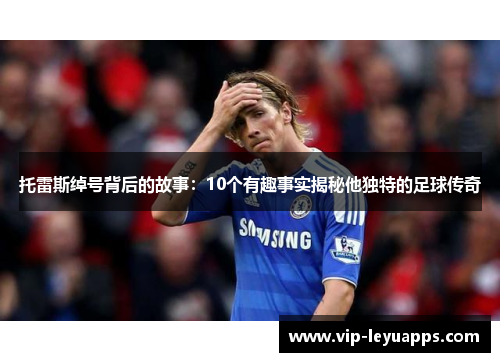 托雷斯绰号背后的故事：10个有趣事实揭秘他独特的足球传奇