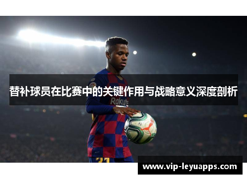替补球员在比赛中的关键作用与战略意义深度剖析